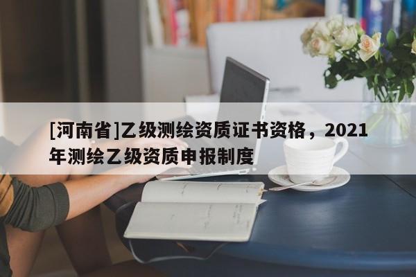 [河南省]乙級(jí)測(cè)繪資質(zhì)證書資格，2021年測(cè)繪乙級(jí)資質(zhì)申報(bào)制度