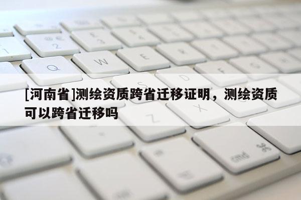 [河南省]測繪資質(zhì)跨省遷移證明，測繪資質(zhì)可以跨省遷移嗎