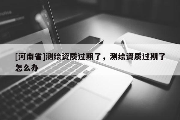 [河南省]測(cè)繪資質(zhì)過(guò)期了，測(cè)繪資質(zhì)過(guò)期了怎么辦