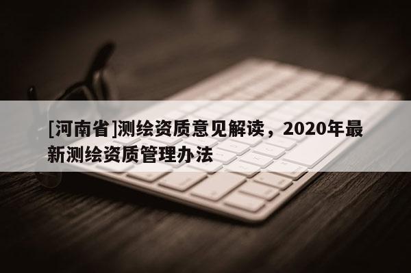 [河南省]測繪資質(zhì)意見解讀，2020年最新測繪資質(zhì)管理辦法