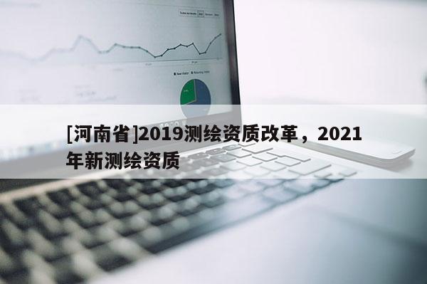 [河南省]2019測(cè)繪資質(zhì)改革，2021年新測(cè)繪資質(zhì)