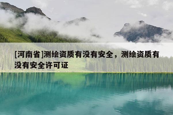 [河南省]測(cè)繪資質(zhì)有沒有安全，測(cè)繪資質(zhì)有沒有安全許可證