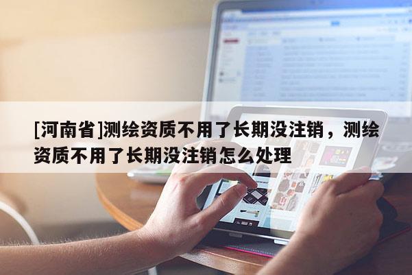 [河南省]測(cè)繪資質(zhì)不用了長(zhǎng)期沒(méi)注銷(xiāo)，測(cè)繪資質(zhì)不用了長(zhǎng)期沒(méi)注銷(xiāo)怎么處理