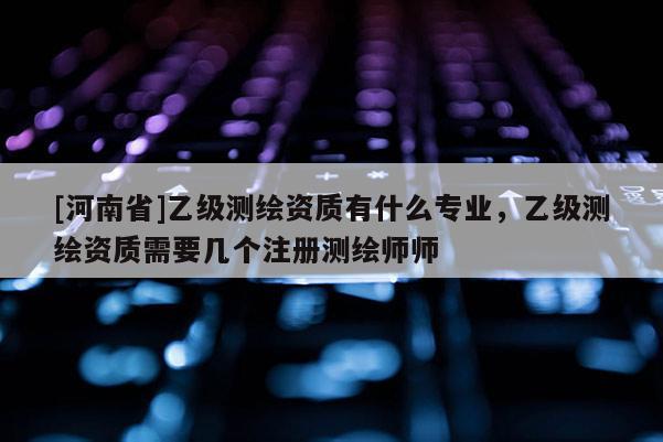 [河南省]乙級測繪資質(zhì)有什么專業(yè)，乙級測繪資質(zhì)需要幾個注冊測繪師師