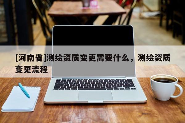 [河南省]測繪資質(zhì)變更需要什么，測繪資質(zhì)變更流程