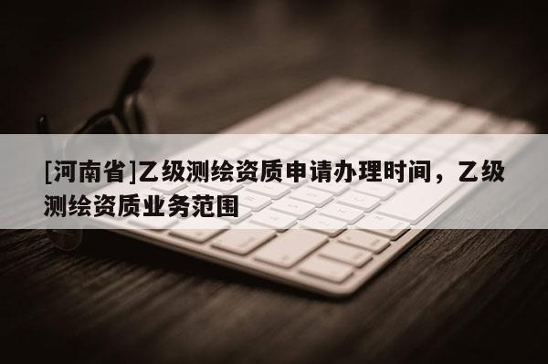 [河南省]乙級(jí)測(cè)繪資質(zhì)申請(qǐng)辦理時(shí)間，乙級(jí)測(cè)繪資質(zhì)業(yè)務(wù)范圍