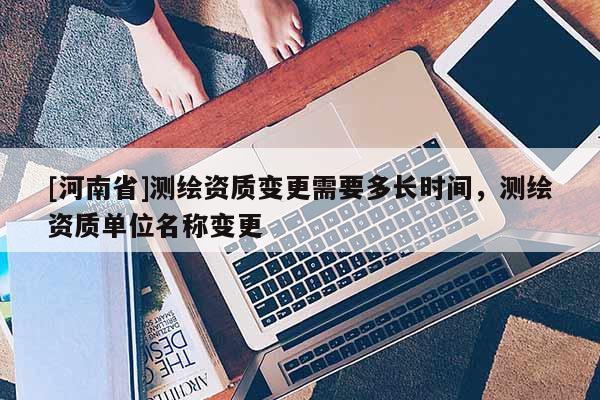 [河南省]測繪資質(zhì)變更需要多長時(shí)間，測繪資質(zhì)單位名稱變更