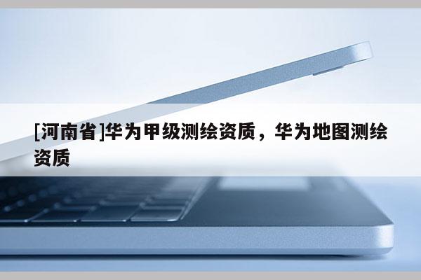 [河南省]華為甲級測繪資質(zhì)，華為地圖測繪資質(zhì)