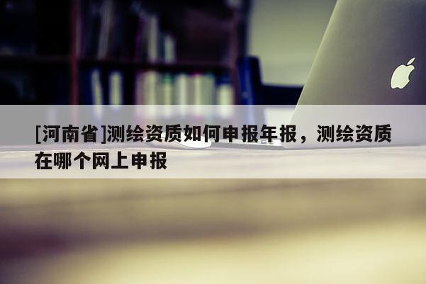 [河南省]測(cè)繪資質(zhì)如何申報(bào)年報(bào)，測(cè)繪資質(zhì)在哪個(gè)網(wǎng)上申報(bào)