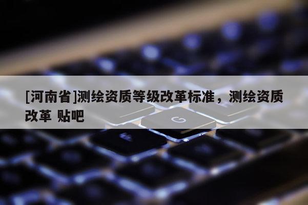 [河南省]測(cè)繪資質(zhì)等級(jí)改革標(biāo)準(zhǔn)，測(cè)繪資質(zhì)改革 貼吧