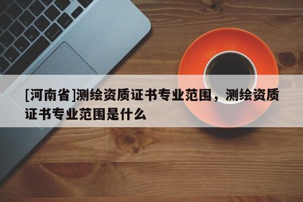 [河南省]測(cè)繪資質(zhì)證書專業(yè)范圍，測(cè)繪資質(zhì)證書專業(yè)范圍是什么