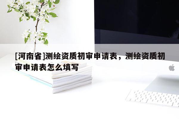 [河南省]測(cè)繪資質(zhì)初審申請(qǐng)表，測(cè)繪資質(zhì)初審申請(qǐng)表怎么填寫