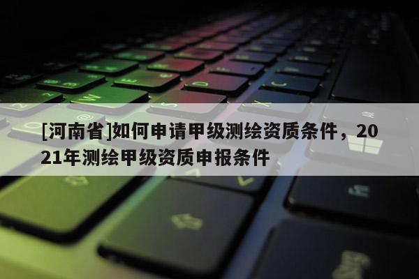 [河南省]如何申請(qǐng)甲級(jí)測(cè)繪資質(zhì)條件，2021年測(cè)繪甲級(jí)資質(zhì)申報(bào)條件