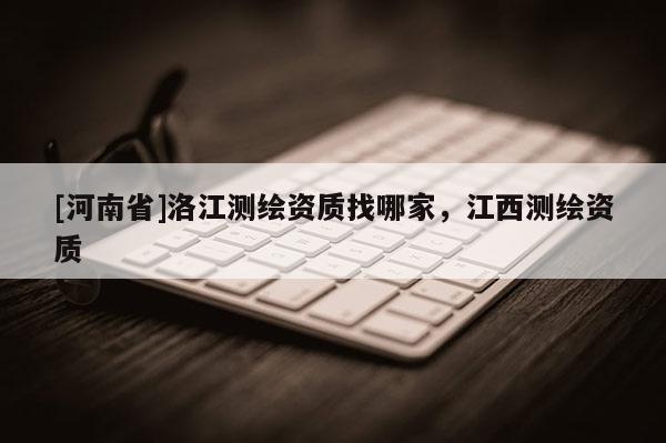 [河南省]洛江測(cè)繪資質(zhì)找哪家，江西測(cè)繪資質(zhì)