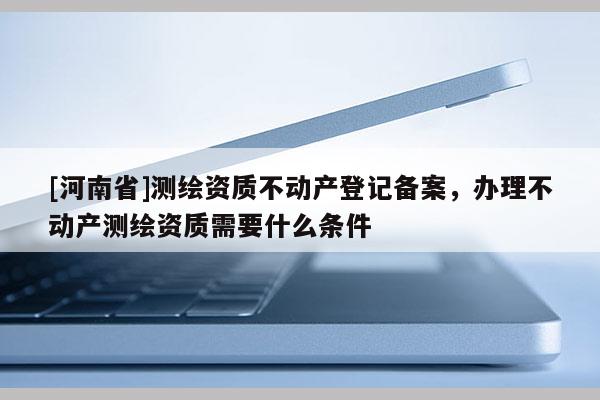 [河南省]測(cè)繪資質(zhì)不動(dòng)產(chǎn)登記備案，辦理不動(dòng)產(chǎn)測(cè)繪資質(zhì)需要什么條件