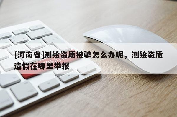 [河南省]測(cè)繪資質(zhì)被騙怎么辦呢，測(cè)繪資質(zhì)造假在哪里舉報(bào)
