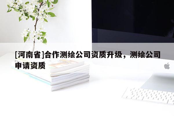 [河南省]合作測(cè)繪公司資質(zhì)升級(jí)，測(cè)繪公司申請(qǐng)資質(zhì)