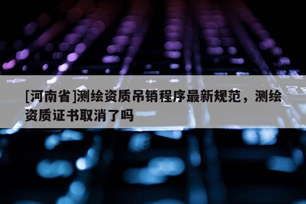 [河南省]測(cè)繪資質(zhì)吊銷程序最新規(guī)范，測(cè)繪資質(zhì)證書取消了嗎