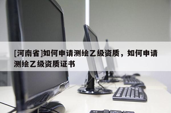 [河南省]如何申請測繪乙級資質(zhì)，如何申請測繪乙級資質(zhì)證書