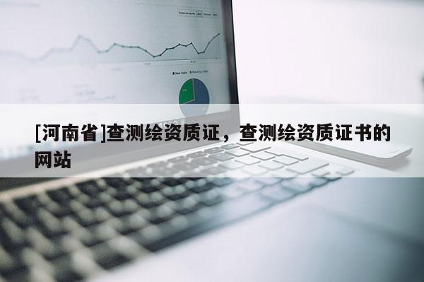 [河南省]查測繪資質(zhì)證，查測繪資質(zhì)證書的網(wǎng)站