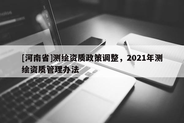 [河南省]測繪資質(zhì)政策調(diào)整，2021年測繪資質(zhì)管理辦法