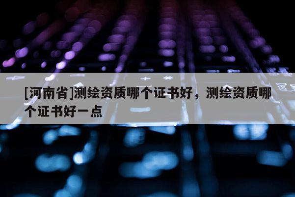 [河南省]測繪資質(zhì)哪個(gè)證書好，測繪資質(zhì)哪個(gè)證書好一點(diǎn)