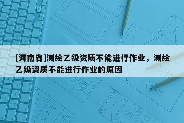 [河南省]測繪乙級資質(zhì)不能進(jìn)行作業(yè)，測繪乙級資質(zhì)不能進(jìn)行作業(yè)的原因