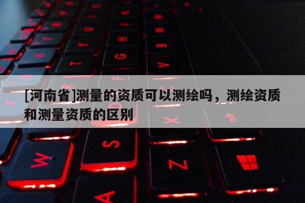 [河南省]測量的資質(zhì)可以測繪嗎，測繪資質(zhì)和測量資質(zhì)的區(qū)別