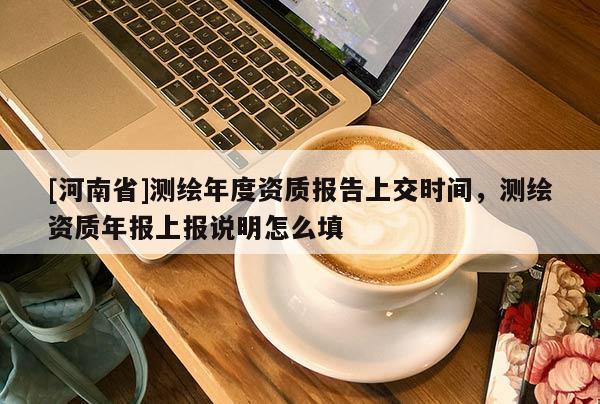 [河南省]測繪年度資質(zhì)報告上交時間，測繪資質(zhì)年報上報說明怎么填