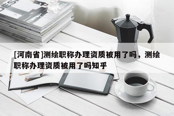 [河南省]測繪職稱辦理資質(zhì)被用了嗎，測繪職稱辦理資質(zhì)被用了嗎知乎