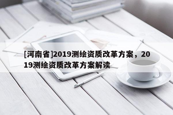 [河南省]2019測繪資質(zhì)改革方案，2019測繪資質(zhì)改革方案解讀