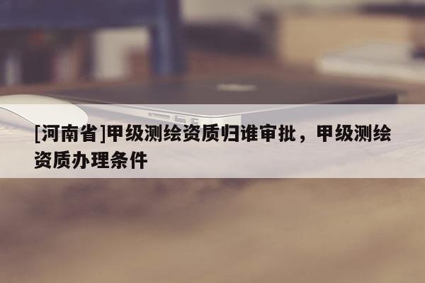 [河南省]甲級測繪資質(zhì)歸誰審批，甲級測繪資質(zhì)辦理條件