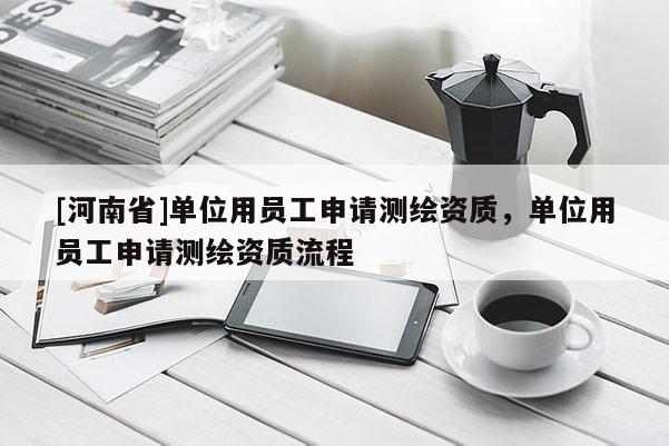 [河南省]單位用員工申請(qǐng)測(cè)繪資質(zhì)，單位用員工申請(qǐng)測(cè)繪資質(zhì)流程