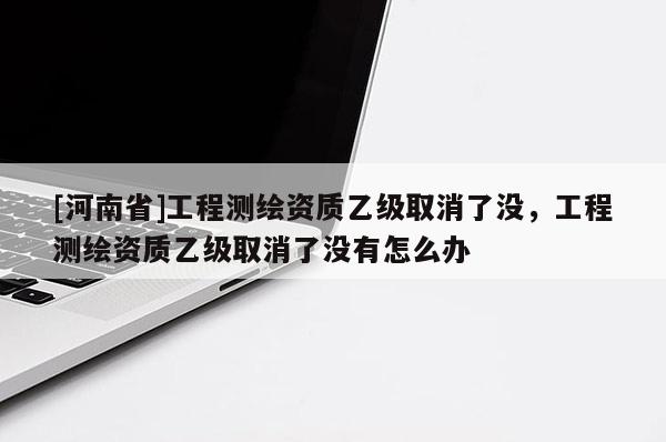 [河南省]工程測繪資質(zhì)乙級取消了沒，工程測繪資質(zhì)乙級取消了沒有怎么辦