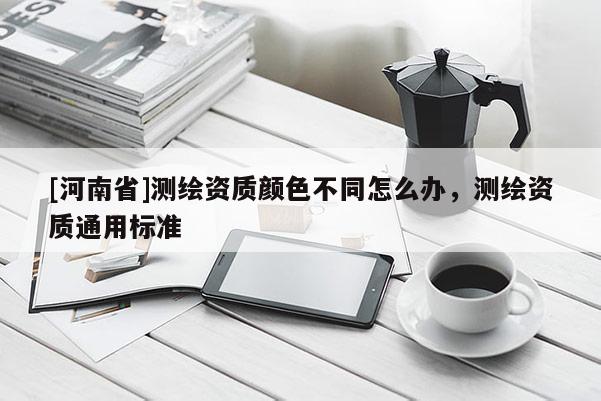[河南省]測繪資質(zhì)顏色不同怎么辦，測繪資質(zhì)通用標準