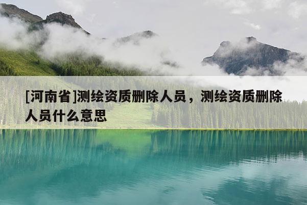 [河南省]測繪資質(zhì)刪除人員，測繪資質(zhì)刪除人員什么意思