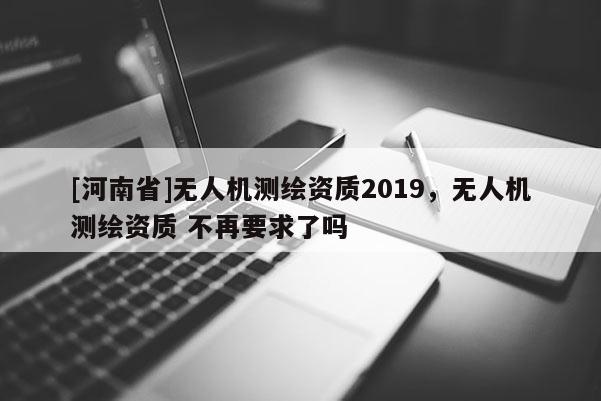 [河南省]無人機測繪資質(zhì)2019，無人機測繪資質(zhì) 不再要求了嗎