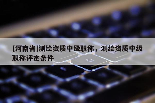 [河南省]測繪資質(zhì)中級職稱，測繪資質(zhì)中級職稱評定條件