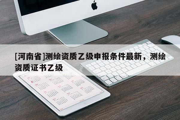 [河南省]測繪資質(zhì)乙級申報條件最新，測繪資質(zhì)證書乙級