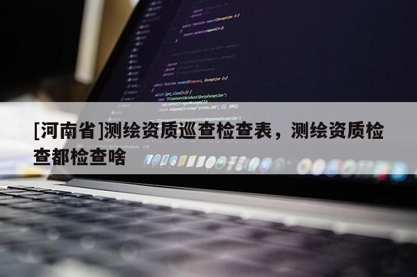 [河南省]測(cè)繪資質(zhì)巡查檢查表，測(cè)繪資質(zhì)檢查都檢查啥