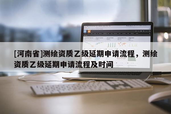 [河南省]測(cè)繪資質(zhì)乙級(jí)延期申請(qǐng)流程，測(cè)繪資質(zhì)乙級(jí)延期申請(qǐng)流程及時(shí)間