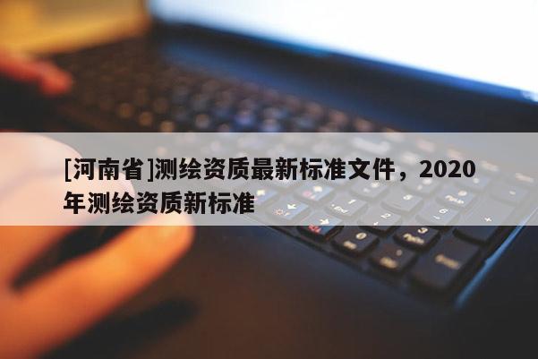 [河南省]測(cè)繪資質(zhì)最新標(biāo)準(zhǔn)文件，2020年測(cè)繪資質(zhì)新標(biāo)準(zhǔn)
