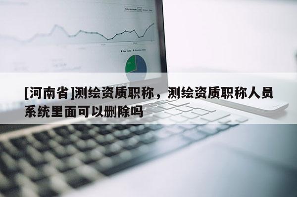 [河南省]測繪資質(zhì)職稱，測繪資質(zhì)職稱人員系統(tǒng)里面可以刪除嗎