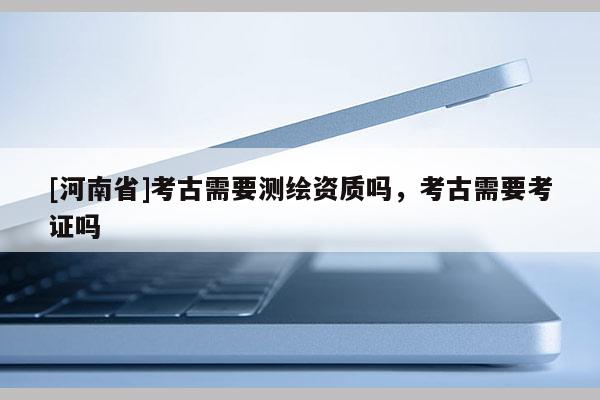 [河南省]考古需要測繪資質(zhì)嗎，考古需要考證嗎
