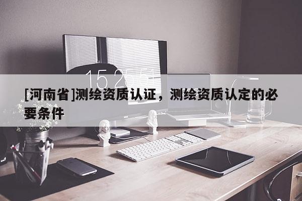 [河南省]測繪資質(zhì)認(rèn)證，測繪資質(zhì)認(rèn)定的必要條件