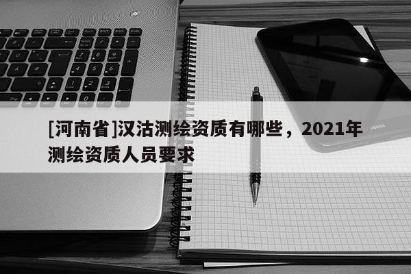 [河南省]漢沽測(cè)繪資質(zhì)有哪些，2021年測(cè)繪資質(zhì)人員要求