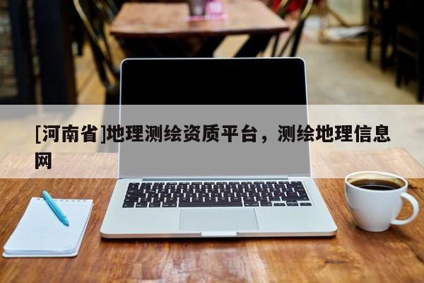 [河南省]地理測(cè)繪資質(zhì)平臺(tái)，測(cè)繪地理信息網(wǎng)
