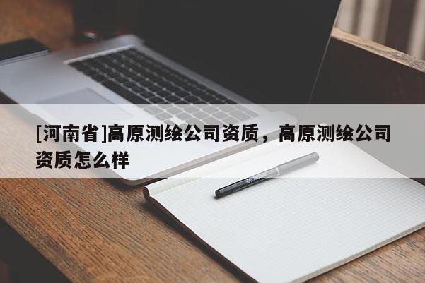 [河南省]高原測(cè)繪公司資質(zhì)，高原測(cè)繪公司資質(zhì)怎么樣
