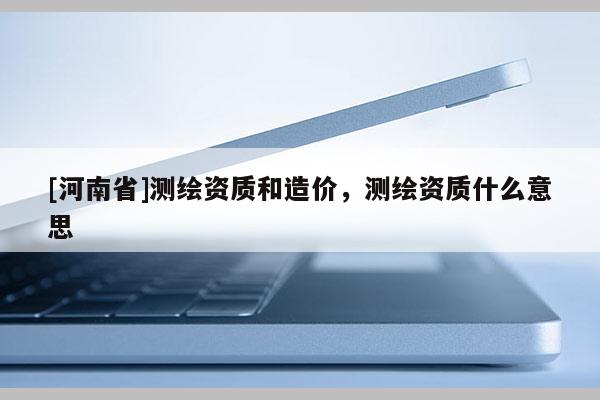 [河南省]測繪資質和造價，測繪資質什么意思