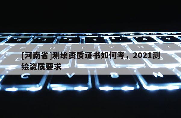[河南省]測繪資質(zhì)證書如何考，2021測繪資質(zhì)要求